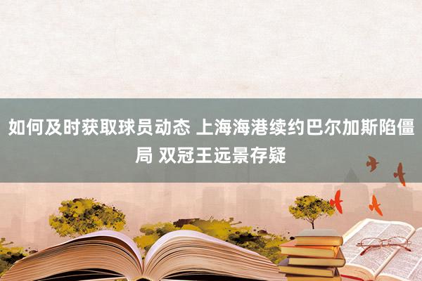 如何及时获取球员动态 上海海港续约巴尔加斯陷僵局 双冠王远景存疑