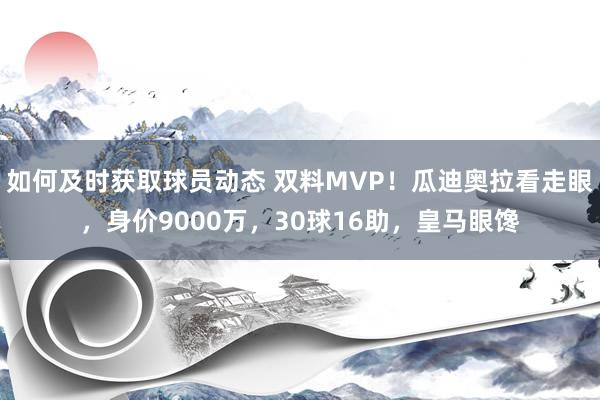 如何及时获取球员动态 双料MVP！瓜迪奥拉看走眼，身价9000万，30球16助，皇马眼馋