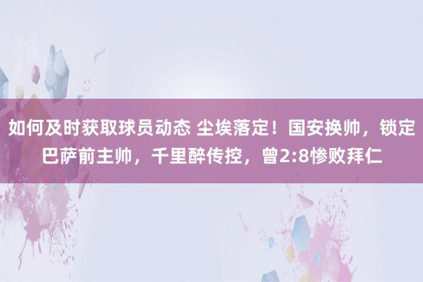 如何及时获取球员动态 尘埃落定！国安换帅，锁定巴萨前主帅，千里醉传控，曾2:8惨败拜仁