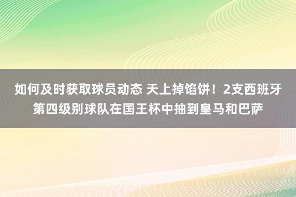 如何及时获取球员动态 天上掉馅饼！2支西班牙第四级别球队在国王杯中抽到皇马和巴萨